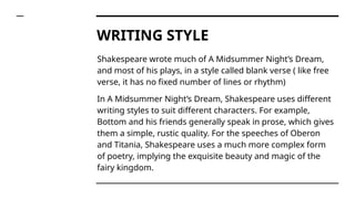 WRITING STYLE
Shakespeare wrote much of A Midsummer Night’s Dream,
and most of his plays, in a style called blank verse ( like free
verse, it has no fixed number of lines or rhythm)
In A Midsummer Night’s Dream, Shakespeare uses different
writing styles to suit different characters. For example,
Bottom and his friends generally speak in prose, which gives
them a simple, rustic quality. For the speeches of Oberon
and Titania, Shakespeare uses a much more complex form
of poetry, implying the exquisite beauty and magic of the
fairy kingdom.
 