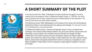 A SHORT SUMMARY OF THE PLOT
In the second half of the 1590s, Shakespeare brought to perfection the genre of romantic
comedy that he had helped to invent. A Midsummer Night’s Dream (c. 1595–96), one of the
most successful of all his plays, displays the kind of multiple plotting he had practiced in The
Taming of the Shrew and other earlier comedies.
First performed around 1596, Shakespeare’s comic fantasy of four lovers who find themselves
bewitched by fairies is a sly reckoning with love, jealousy and marriage. For centuries it’s been
one of Shakespeare’s most beloved plays.
In A Midsummer Night’s Dream, Theseus and Hippolyta, about to marry, are figures from
mythology. In the woods outside Theseus’s Athens, two young men and two young women sort
themselves out into couples—but not before they form first one love triangle, and then
another.Also in the woods, the king and queen of fairyland, Oberon and Titania, battle over
custody of an orphan boy; Oberon uses magic to make Titania fall in love with a weaver named
Bottom, whose head is temporarily transformed into that of a donkey by a hobgoblin or “puck,”
Robin Goodfellow. Finally, Bottom and his companions ineptly stage the tragedy of “Pyramus
and Thisbe.”
 