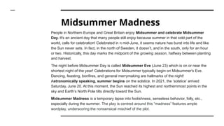 Midsummer Madness
People in Northern Europe and Great Britain enjoy Midsummer and celebrate Midsummer
Day. It's an ancient day that many people still enjoy because summer in that cold part of the
world, calls for celebration! Celebrated in n mid-June, it seems nature has burst into life and like
the Sun never sets. In fact, in the north of Sweden, it doesn’t, and in the south, only for an hour
or two. Historically, this day marks the midpoint of the growing season, halfway between planting
and harvest.
The night before Midsummer Day is called Midsummer Eve (June 23) which is on or near the
shortest night of the year! Celebrations for Midsummer typically begin on Midsummer's Eve.
Dancing, feasting, bonfires, and general merrymaking are hallmarks of the night!
Astronomically speaking, summer begins on the solstice. In 2021, the ‘solstice’ arrived
Saturday, June 20. At this moment, the Sun reached its highest and northernmost points in the
sky and Earth’s North Pole tilts directly toward the Sun.
Midsummer Madness is a temporary lapse into foolishness, senseless behavior, folly, etc.,
especially during the summer. The play is centred around this “madness” features ample
wordplay, underscoring the nonsensical mischief of the plot.
 