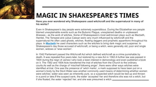 MAGIC IN SHAKESPEARE’S TIMES
Have you ever wondered why Shakespeare used witchcraft and the supernatural in many of
his works?
Even in Shakespeare’s day people were extremely superstitious. During the Elizabethan era people
blamed unexplainable events such as the Bubonic Plague, unexplained deaths or unpleasant
illnesses - as the work of witches. Some of Shakespeare’s most well-known plays such as Macbeth,
Hamlet, The Tempest and Julius Caesar were very much influenced by witchcraft and the
supernatural.He often used ghosts, witches, floating daggers and prophetic apparitions throughout his
plays. In Macbeth he used characters such as the witches to bring dark magic and suspense. In
Shakespeare's day those accused of witchcraft, or being a witch, were generally old, poor and single
women, widows or 'wise women'.
In 1542 Parliament passed the Witchcraft Act which defined witchcraft as a crime punishable by
death. It was repealed five years later, but restored by a new Act in 1562.A further law was passed in
1604 during the reign of James I who took a keen interest in demonology and even published a book
on it. The 1562 and 1604 Acts transferred the trial of witches from the Church to the ordinary
courts.As well as the charge of ‘mischief following anger’, there were other ways witches were
identified at trial. One was the presence of ‘witch marks’, a mark supposed to have been put on a
woman’s body by the Devil.Water was another commonly used means of determining whether women
were witches: water was seen as inherently pure, so a suspected witch would be tied up and thrown
in a pond or lake.If the suspect sank, the water ‘accepted’ her and therefore she was not a witch, but
if she floated, the water ‘rejected’ her, and she was presumed a witch.
 