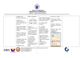 perform the
activity in groups.
•Follow the
instructions on
each task card one
by one.
•Draw the original
shape first, then
draw its translated
image.
•After completing
all tasks, present
your work to the
class.
•Explain: What did
you do? What
stayed the same?
What changed?
•Display your
What changed?”
Group 2
“Mirror Me on the
Grid”
 Learners will
reflect geometric
shapes across a
line of symmetry.
 Teacher
Instructions
•Provide each
group with a
worksheet
showing a vertical
mirror line on a
grid.
Ask: “What changed
after rotation? What
stayed the same?”
C. Independent
Practice
 Teacher
distributes
worksheets with
shapes (triangle,
square, rectangle)
plotted on grids.
•Give directions:
-Rotate the square
90° clockwise.
-Rotate the triangle
180°.
-Rotate the
rectangle 270°
clockwise.
square on a grid:
•Translate: “Slide
this triangle 3 units
right.”
•Reflect: “Flip this
square across the y-
axis.”
•Rotate: “Turn this
hexagon 90°
clockwise.”
 