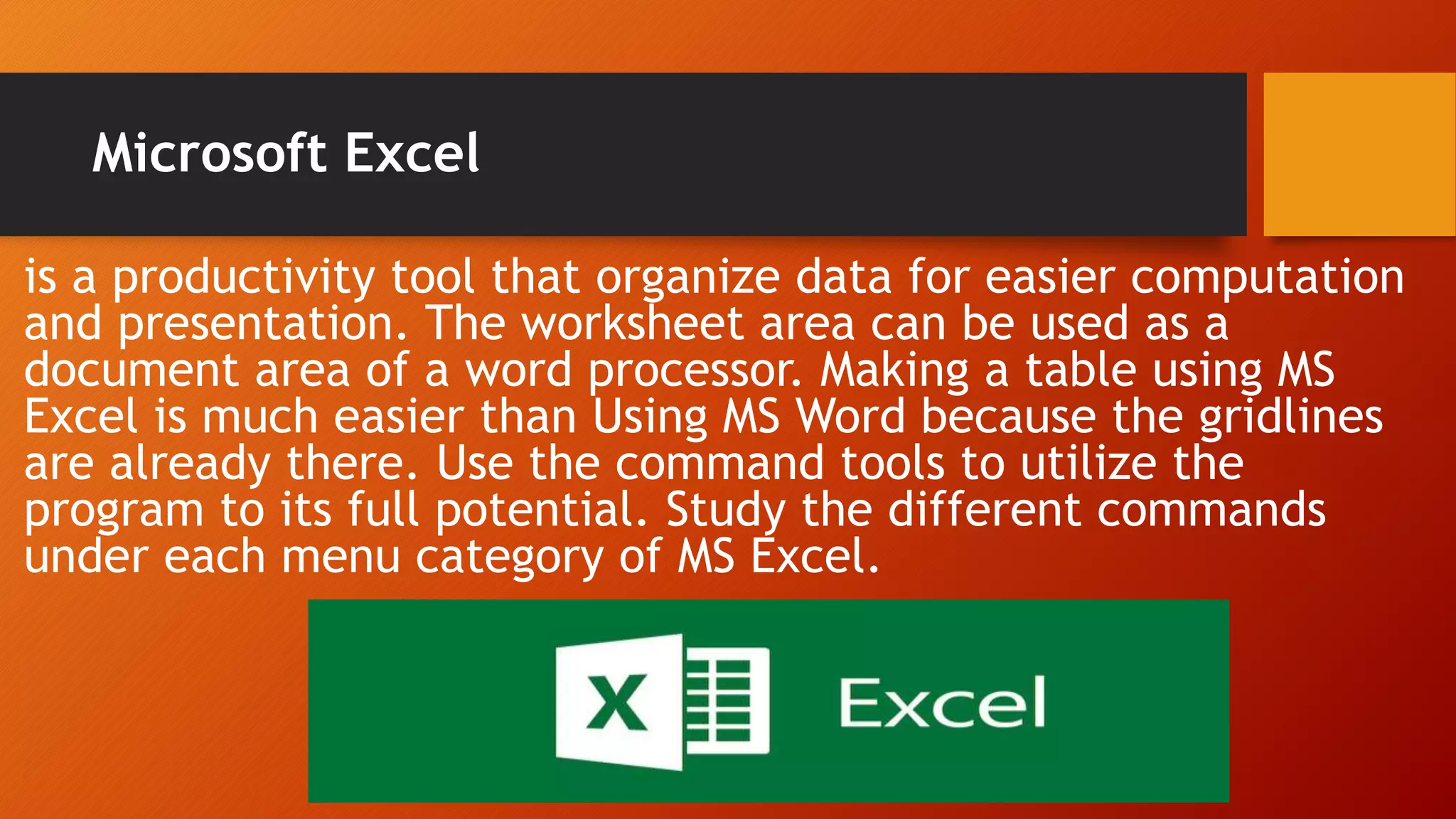 Microsoft Excel
is a productivity tool that organize data for easier computation
and presentation. The worksheet area can be used as a
document area of a word processor. Making a table using MS
Excel is much easier than Using MS Word because the gridlines
are already there. Use the command tools to utilize the
program to its full potential. Study the different commands
under each menu category of MS Excel.
 