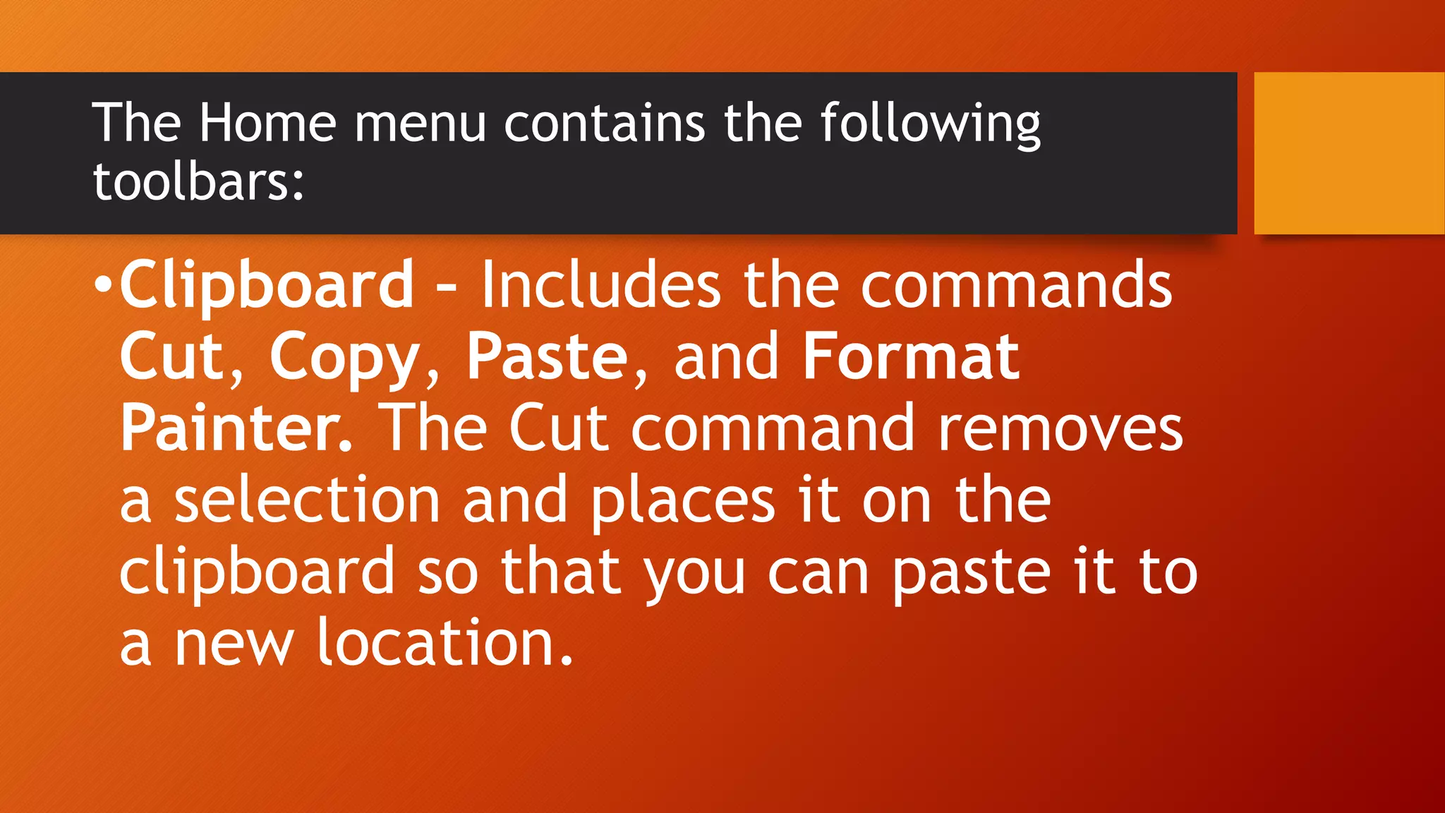 The Home menu contains the following
toolbars:
•Clipboard – Includes the commands
Cut, Copy, Paste, and Format
Painter. The Cut command removes
a selection and places it on the
clipboard so that you can paste it to
a new location.
 