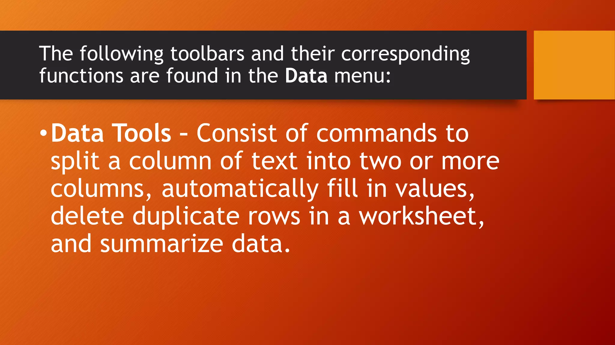 The following toolbars and their corresponding
functions are found in the Data menu:
•Data Tools – Consist of commands to
split a column of text into two or more
columns, automatically fill in values,
delete duplicate rows in a worksheet,
and summarize data.
 