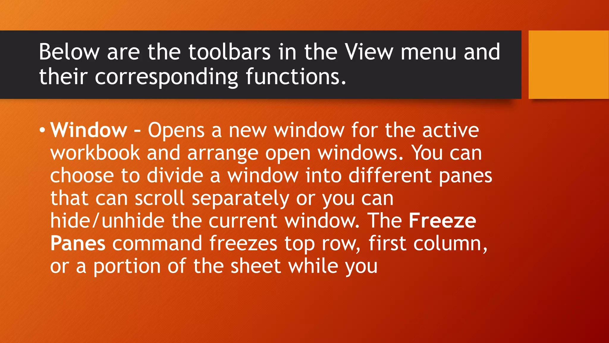 Below are the toolbars in the View menu and
their corresponding functions.
• Window – Opens a new window for the active
workbook and arrange open windows. You can
choose to divide a window into different panes
that can scroll separately or you can
hide/unhide the current window. The Freeze
Panes command freezes top row, first column,
or a portion of the sheet while you
 