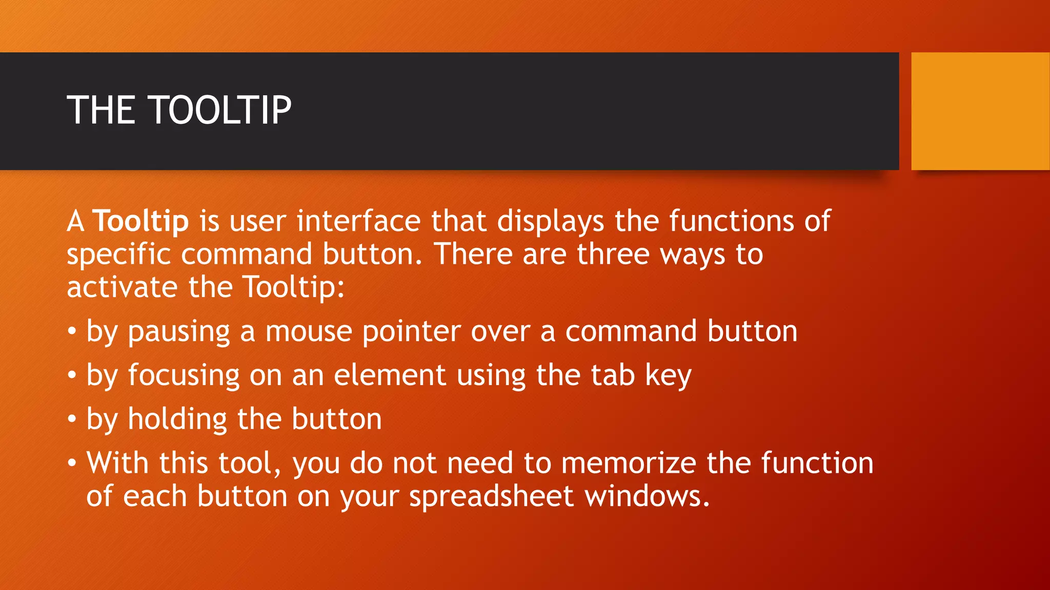 THE TOOLTIP
A Tooltip is user interface that displays the functions of
specific command button. There are three ways to
activate the Tooltip:
• by pausing a mouse pointer over a command button
• by focusing on an element using the tab key
• by holding the button
• With this tool, you do not need to memorize the function
of each button on your spreadsheet windows.
 