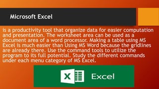 Microsoft Excel
is a productivity tool that organize data for easier computation
and presentation. The worksheet area can be used as a
document area of a word processor. Making a table using MS
Excel is much easier than Using MS Word because the gridlines
are already there. Use the command tools to utilize the
program to its full potential. Study the different commands
under each menu category of MS Excel.
 