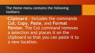 The Home menu contains the following
toolbars:
•Clipboard – Includes the commands
Cut, Copy, Paste, and Format
Painter. The Cut command removes
a selection and places it on the
clipboard so that you can paste it to
a new location.
 