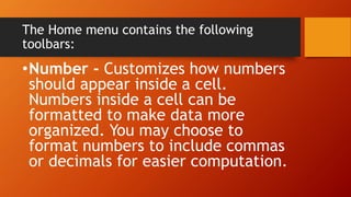 The Home menu contains the following
toolbars:
•Number - Customizes how numbers
should appear inside a cell.
Numbers inside a cell can be
formatted to make data more
organized. You may choose to
format numbers to include commas
or decimals for easier computation.
 