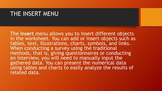THE INSERT MENU
The Insert menu allows you to insert different objects
in the worksheet. You can add or insert objects such as
tables, text, illustrations, charts, symbols, and links.
When conducting a survey using the traditional
methods, that is, giving questionnaires or conducting
an interview, you will need to manually input the
gathered data. You can present the numerical data
using tables and charts to easily analyze the results of
related data.
 
