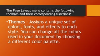The Page Layout menu contains the following
toolbars and their corresponding functions:
•Themes – Assigns a unique set of
colors, fonts, and effects to each
style. You can change all the colors
used in your document by choosing
a different color palette.
 