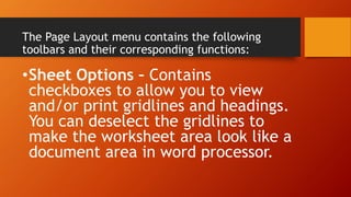 The Page Layout menu contains the following
toolbars and their corresponding functions:
•Sheet Options – Contains
checkboxes to allow you to view
and/or print gridlines and headings.
You can deselect the gridlines to
make the worksheet area look like a
document area in word processor.
 