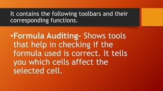 It contains the following toolbars and their
corresponding functions.
•Formula Auditing- Shows tools
that help in checking if the
formula used is correct. It tells
you which cells affect the
selected cell.
 