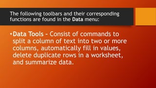 The following toolbars and their corresponding
functions are found in the Data menu:
•Data Tools – Consist of commands to
split a column of text into two or more
columns, automatically fill in values,
delete duplicate rows in a worksheet,
and summarize data.
 