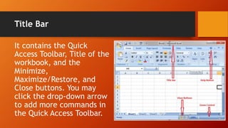 Title Bar
It contains the Quick
Access Toolbar, Title of the
workbook, and the
Minimize,
Maximize/Restore, and
Close buttons. You may
click the drop-down arrow
to add more commands in
the Quick Access Toolbar.
 