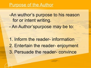Purpose of the Author
-An wuthor’s purpose to his reason
for or intent writing.
- An Author’spurpose may be to:
1. Inform the reader- information
2. Entertain the reader- enjoyment
3. Persuade the reader- convince
 