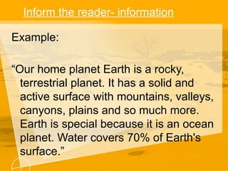 Inform the reader- information
Example:
“Our home planet Earth is a rocky,
terrestrial planet. It has a solid and
active surface with mountains, valleys,
canyons, plains and so much more.
Earth is special because it is an ocean
planet. Water covers 70% of Earth's
surface.”
 