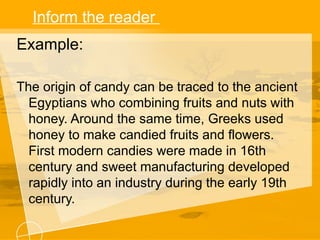 Inform the reader
Example:
The origin of candy can be traced to the ancient
Egyptians who combining fruits and nuts with
honey. Around the same time, Greeks used
honey to make candied fruits and flowers.
First modern candies were made in 16th
century and sweet manufacturing developed
rapidly into an industry during the early 19th
century.
 