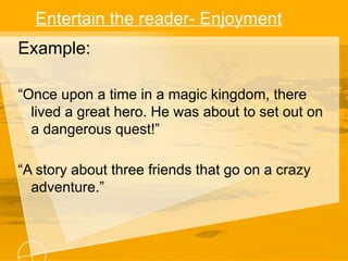 Entertain the reader- Enjoyment
Example:
“Once upon a time in a magic kingdom, there
lived a great hero. He was about to set out on
a dangerous quest!”
“A story about three friends that go on a crazy
adventure.”
 