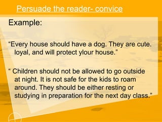 Persuade the reader- convice
Example:
“Every house should have a dog. They are cute.
loyal, and will protect ylour house.”
“ Children should not be allowed to go outside
at night. It is not safe for the kids to roam
around. They should be either resting or
studying in preparation for the next day class.”
 