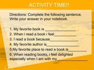 ACTIVITY TIME!!
Directions: Complete the following sentence.
Write your answer in your notebook.
1. My favorite book is _______________
2. When i read a book i feel___________
3. I read a book because______________
4. My favorite author is________________
5.My favorite place to read a book is_________
6. When reading books, i feel delighted
especially when I am with my_______________
 