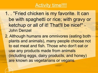 Activity time!!!!
1. . "Fried chicken is my favorite. It can
be with spaghetti or rice; with gravy or
ketchup or all of it! That'll be nice!" -
John Denzel
2. Although humans are omnivores (eating both
plants and animals), many people choose not
to eat meat and fish. Those who don't eat or
use any products made from animals
(including eggs, dairy products, and honey)
are known as vegetarians or vegans.
 