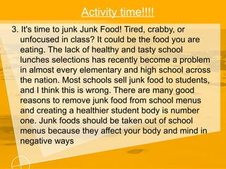 Activity time!!!!
3. It's time to junk Junk Food! Tired, crabby, or
unfocused in class? It could be the food you are
eating. The lack of healthy and tasty school
lunches selections has recently become a problem
in almost every elementary and high school across
the nation. Most schools sell junk food to students,
and I think this is wrong. There are many good
reasons to remove junk food from school menus
and creating a healthier student body is number
one. Junk foods should be taken out of school
menus because they affect your body and mind in
negative ways
 