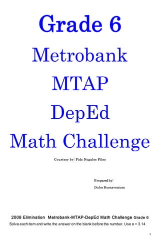 1
Grade 6
Metrobank
MTAP
DepEd
Math Challenge
Courtesy by: Pids Nogales Files
Prepared by:
Dulce Buenaventura
2008 Elimination Metrobank-MTAP-DepEd Math Challenge Grade 6
Solve each item and write the answer on the blank before the number. Use π = 3.14
 