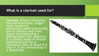 What is a clarinet used for?
Clarinet, French clarinette,
German Klarinette, single-
reed woodwind
instrument used orchestrally
and in military and brass
bands and possessing a
distinguished solo repertory.
It is usually made of African
blackwood and has a
cylindrical bore of about 0.6
inch (1.5 cm) terminating in
a flared bell.
 