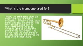 What is the trombone used for?
Today, the trombone plays an
important role in modern
orchestras, concert bands, brass
bands and jazz ensembles. The
most recognizable part of
the trombone is the slide,
which is used to change the
pitch of the instrument. The
player rests the instrument on
his left shoulder and moves the
slide with his right hand.
 
