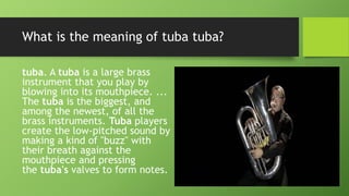 What is the meaning of tuba tuba?
tuba. A tuba is a large brass
instrument that you play by
blowing into its mouthpiece. ...
The tuba is the biggest, and
among the newest, of all the
brass instruments. Tuba players
create the low-pitched sound by
making a kind of "buzz" with
their breath against the
mouthpiece and pressing
the tuba's valves to form notes.
 