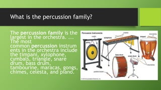 What is the percussion family?
The percussion family is the
largest in the orchestra. ...
The most
common percussion instrum
ents in the orchestra include
the timpani, xylophone,
cymbals, triangle, snare
drum, bass drum,
tambourine, maracas, gongs,
chimes, celesta, and piano.
 