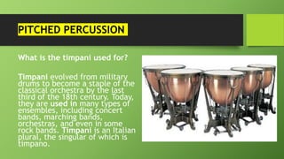 PITCHED PERCUSSION
What is the timpani used for?
Timpani evolved from military
drums to become a staple of the
classical orchestra by the last
third of the 18th century. Today,
they are used in many types of
ensembles, including concert
bands, marching bands,
orchestras, and even in some
rock bands. Timpani is an Italian
plural, the singular of which is
timpano.
 