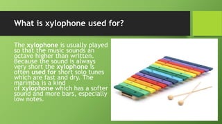 What is xylophone used for?
The xylophone is usually played
so that the music sounds an
octave higher than written.
Because the sound is always
very short the xylophone is
often used for short solo tunes
which are fast and dry. The
marimba is a kind
of xylophone which has a softer
sound and more bars, especially
low notes.
 