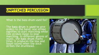 UNPITCHED PERCUSSION
What is the bass drum used for?
The bass drum is used to give
orders to the band; one stroke
signifies to start marching while
two strokes mean to stop
marching. In different genres of
music, the bass drum marks
time; it produces the low and
boom sound when the stick
strikes the drumhead.
 