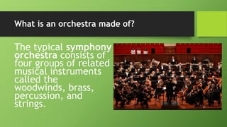 What is an orchestra made of?
The typical symphony
orchestra consists of
four groups of related
musical instruments
called the
woodwinds, brass,
percussion, and
strings.
 