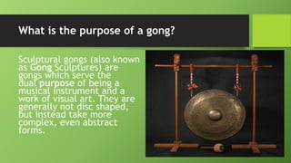 What is the purpose of a gong?
Sculptural gongs (also known
as Gong Sculptures) are
gongs which serve the
dual purpose of being a
musical instrument and a
work of visual art. They are
generally not disc shaped,
but instead take more
complex, even abstract
forms.
 