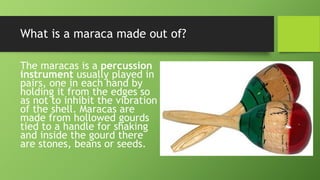 What is a maraca made out of?
The maracas is a percussion
instrument usually played in
pairs, one in each hand by
holding it from the edges so
as not to inhibit the vibration
of the shell. Maracas are
made from hollowed gourds
tied to a handle for shaking
and inside the gourd there
are stones, beans or seeds.
 