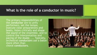 What is the role of a conductor in music?
The primary responsibilities of
the conductor are to unify
performers, set the tempo,
execute clear preparations and
beats, listen critically and shape
the sound of the ensemble, and to
control the interpretation and
pacing of the music. ... Typically,
orchestral conductors use a baton
more often than
choral conductors.
 