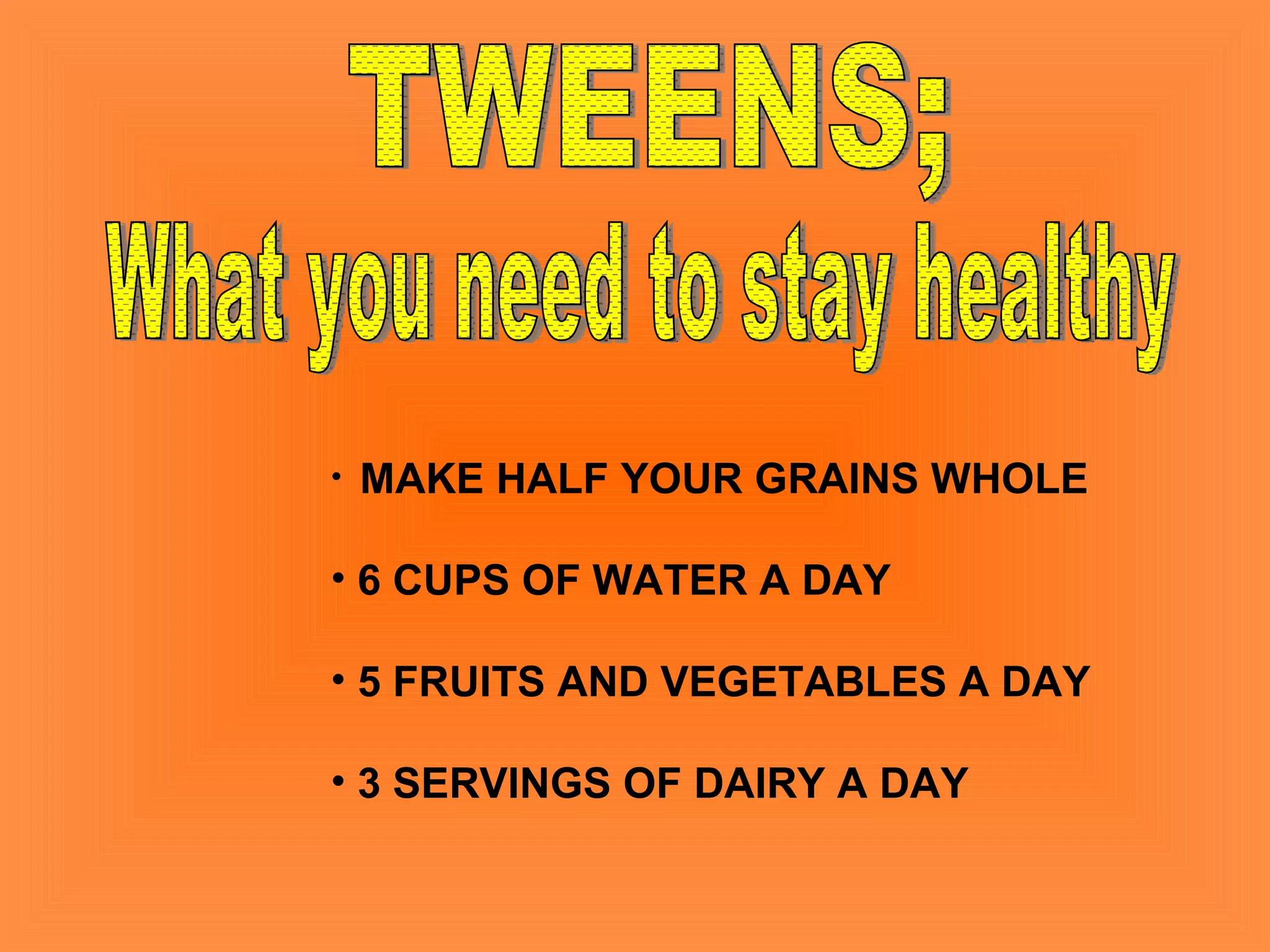 TWEENS; What you need to stay healthy MAKE HALF YOUR GRAINS WHOLE 6 CUPS OF WATER A DAY 5 FRUITS AND VEGETABLES A DAY 3 SERVINGS OF DAIRY A DAY 