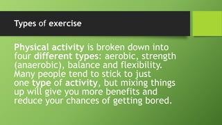 Types of exercise
Physical activity is broken down into
four different types: aerobic, strength
(anaerobic), balance and flexibility.
Many people tend to stick to just
one type of activity, but mixing things
up will give you more benefits and
reduce your chances of getting bored.
 