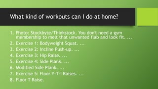 What kind of workouts can I do at home?
1. Photo: Stockbyte/Thinkstock. You don't need a gym
membership to melt that unwanted flab and look fit. ...
2. Exercise 1: Bodyweight Squat. ...
3. Exercise 2: Incline Push-up. ...
4. Exercise 3: Hip Raise. ...
5. Exercise 4: Side Plank. ...
6. Modified Side Plank. ...
7. Exercise 5: Floor Y-T-I Raises. ...
8. Floor T Raise.
 