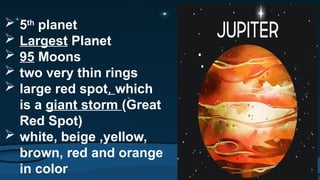 5th
planet
 Largest Planet
 95 Moons
 two very thin rings
 large red spot, which
is a giant storm (Great
Red Spot)
 white, beige ,yellow,
brown, red and orange
in color
 