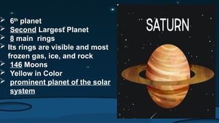  6th
planet
 Second Largest Planet
 8 main rings
 Its rings are visible and most
frozen gas, ice, and rock
 146 Moons
 Yellow in Color
 prominent planet of the solar
system
 