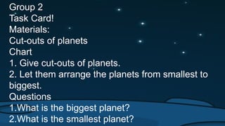 Group 2
Task Card!
Materials:
Cut-outs of planets
Chart
1. Give cut-outs of planets.
2. Let them arrange the planets from smallest to
biggest.
Questions
1.What is the biggest planet?
2.What is the smallest planet?
 