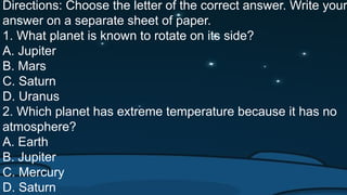Directions: Choose the letter of the correct answer. Write your
answer on a separate sheet of paper.
1. What planet is known to rotate on its side?
A. Jupiter
B. Mars
C. Saturn
D. Uranus
2. Which planet has extreme temperature because it has no
atmosphere?
A. Earth
B. Jupiter
C. Mercury
D. Saturn
 