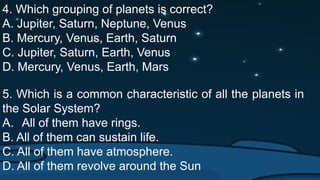 4. Which grouping of planets is correct?
A. Jupiter, Saturn, Neptune, Venus
B. Mercury, Venus, Earth, Saturn
C. Jupiter, Saturn, Earth, Venus
D. Mercury, Venus, Earth, Mars
5. Which is a common characteristic of all the planets in
the Solar System?
A. All of them have rings.
B. All of them can sustain life.
C. All of them have atmosphere.
D. All of them revolve around the Sun
 