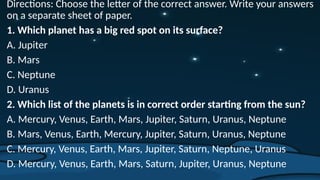 Directions: Choose the letter of the correct answer. Write your answers
on a separate sheet of paper.
1. Which planet has a big red spot on its surface?
A. Jupiter
B. Mars
C. Neptune
D. Uranus
2. Which list of the planets is in correct order starting from the sun?
A. Mercury, Venus, Earth, Mars, Jupiter, Saturn, Uranus, Neptune
B. Mars, Venus, Earth, Mercury, Jupiter, Saturn, Uranus, Neptune
C. Mercury, Venus, Earth, Mars, Jupiter, Saturn, Neptune, Uranus
D. Mercury, Venus, Earth, Mars, Saturn, Jupiter, Uranus, Neptune
 
