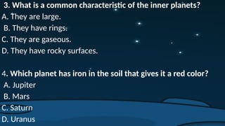 3. What is a common characteristic of the inner planets?
A. They are large.
B. They have rings.
C. They are gaseous.
D. They have rocky surfaces.
4. Which planet has iron in the soil that gives it a red color?
A. Jupiter
B. Mars
C. Saturn
D. Uranus
 