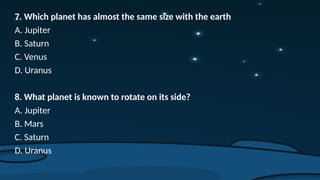 7. Which planet has almost the same size with the earth
A. Jupiter
B. Saturn
C. Venus
D. Uranus
8. What planet is known to rotate on its side?
A. Jupiter
B. Mars
C. Saturn
D. Uranus
 